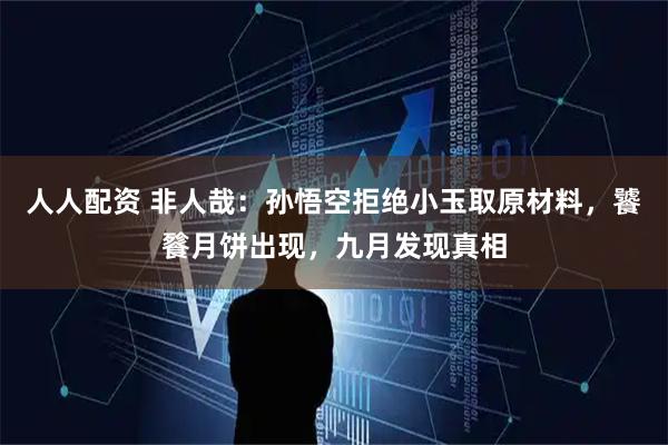 人人配资 非人哉：孙悟空拒绝小玉取原材料，饕餮月饼出现，九月发现真相