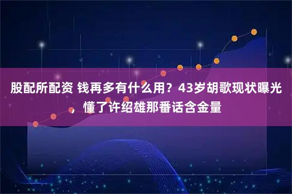 股配所配资 钱再多有什么用？43岁胡歌现状曝光，懂了许绍雄那番话含金量