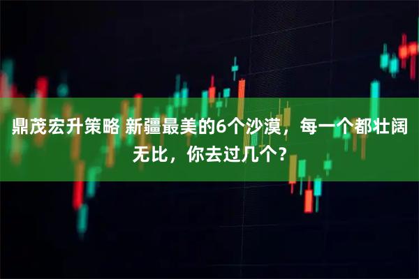 鼎茂宏升策略 新疆最美的6个沙漠，每一个都壮阔无比，你去过几个？