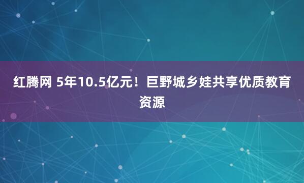 红腾网 5年10.5亿元!巨野城乡娃共享优质教育资源