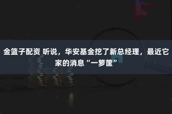 金篮子配资 听说，华安基金挖了新总经理，最近它家的消息“一箩筐”